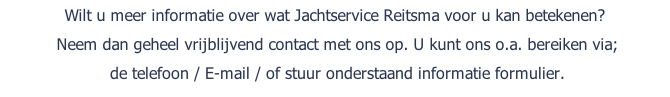 Wilt u meer informatie over wat Jachtservice Reitsma voor u kan betekenen?  Neem dan geheel vrijblijvend contact met ons op. U kunt ons o.a. bereiken via;	 	de telefoon / E-mail / of stuur onderstaand informatie formulier.